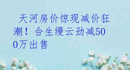  天河房价惊现减价狂潮！合生缦云劲减500万出售 