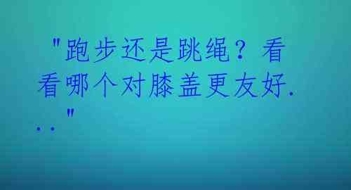  "跑步还是跳绳？看看哪个对膝盖更友好..." 