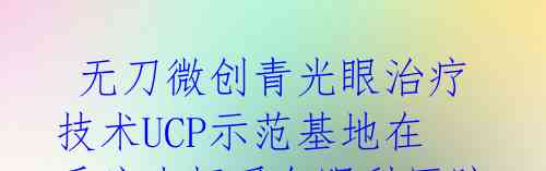无刀微创青光眼治疗技术UCP示范基地在重庆南坪爱尔眼科医院揭牌,专家共探青光眼新进展