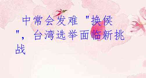 中常会发难 "换侯",台湾选举面临新挑战