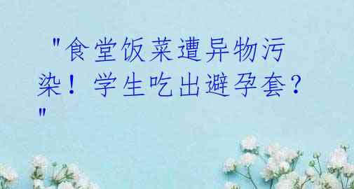  "食堂饭菜遭异物污染！学生吃出避孕套？" 