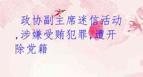 政协副主席迷信活动,涉嫌受贿犯罪,遭开除党籍