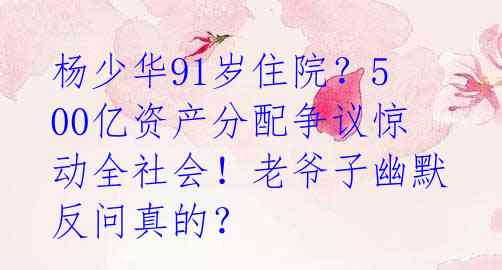杨少华91岁住院?500亿资产分配争议惊动全社会!老爷子幽默反问真的?