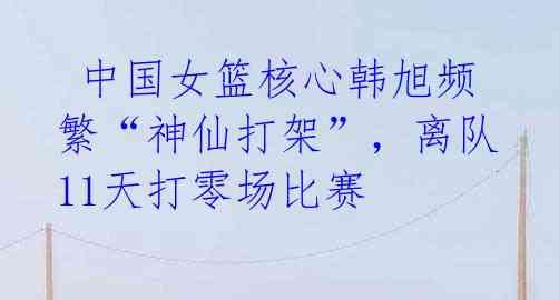 中国女篮核心韩旭频繁“神仙打架”,离队11天打零场比赛