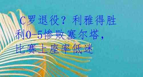 C罗退役?利雅得胜利0-5惨败塞尔塔,比赛上座率低迷