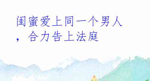 闺蜜爱上同一个男人,合力告上法庭