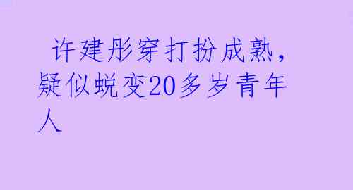许建彤穿打扮成熟,疑似蜕变20多岁青年人