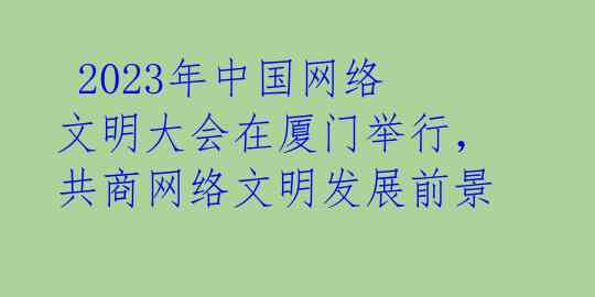  2023年中国网络文明大会在厦门举行，共商网络文明发展前景 