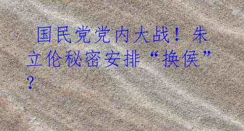 国民党党内大战!朱立伦秘密安排“换侯”?