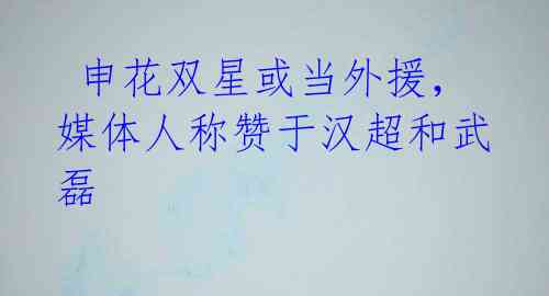 申花双星或当外援,媒体人称赞于汉超和武磊