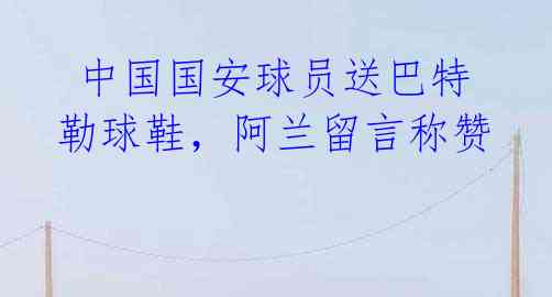 中国国安球员送巴特勒球鞋,阿兰留言称赞