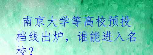 南京大学等高校预投档线出炉,谁能进入名校?