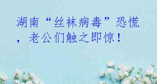 湖南“丝袜病毒”恐慌,老公们触之即惊!