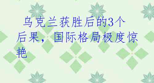  乌克兰获胜后的3个后果，国际格局极度惊艳 