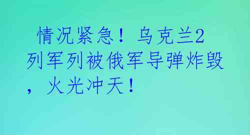情况紧急!乌克兰2列军列被俄军导弹炸毁,火光冲天!