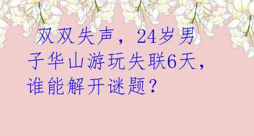 双双失声,24岁男子华山游玩失联6天,谁能解开谜题?