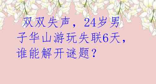  双双失声，24岁男子华山游玩失联6天，谁能解开谜题？ 