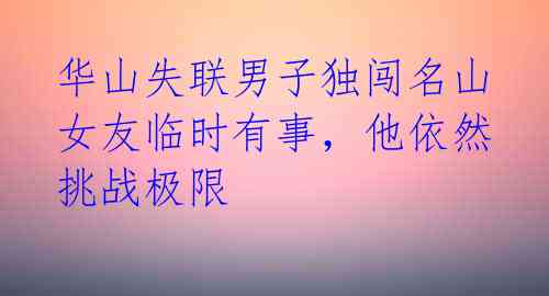 华山失联男子独闯名山女友临时有事，他依然挑战极限 