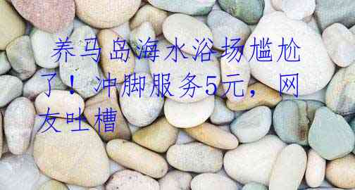 养马岛海水浴场尴尬了!冲脚服务5元,网友吐槽