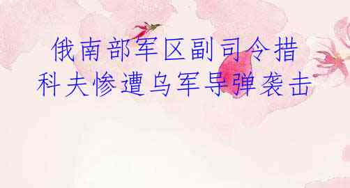 俄南部军区副司令措科夫惨遭乌军导弹袭击