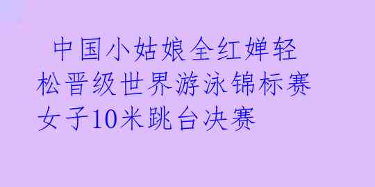  中国小姑娘全红婵轻松晋级世界游泳锦标赛女子10米跳台决赛  