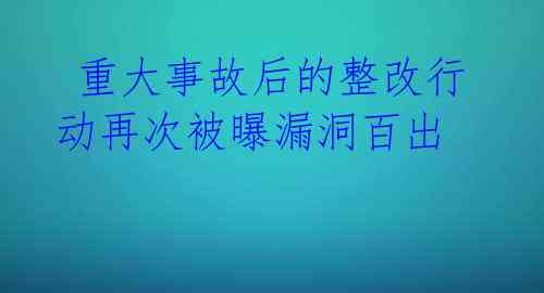  重大事故后的整改行动再次被曝漏洞百出 