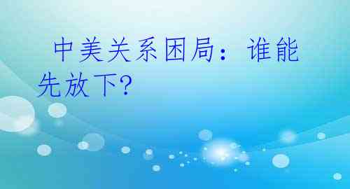 中美关系困局:谁能先放下?