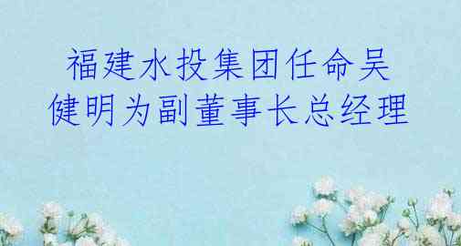 福建水投集团任命吴健明为副董事长总经理