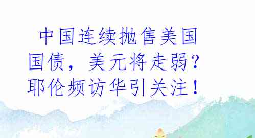  中国连续抛售美国国债，美元将走弱？耶伦频访华引关注！ 