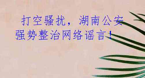 打空骚扰,湖南公安强势整治网络谣言!