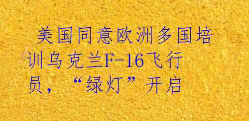 美国同意欧洲多国培训乌克兰F-16飞行员,“绿灯”开启