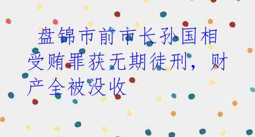 盘锦市前市长孙国相受贿罪获无期徒刑,财产全被没收
