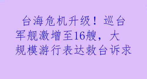  台海危机升级！巡台军舰激增至16艘，大规模游行表达救台诉求 