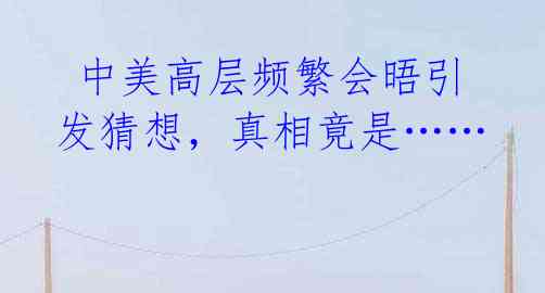 中美高层频繁会晤引发猜想,真相竟是……