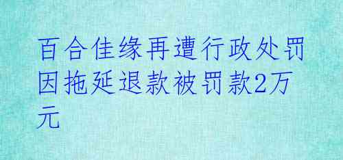 百合佳缘再遭行政处罚 因拖延退款被罚款2万元
