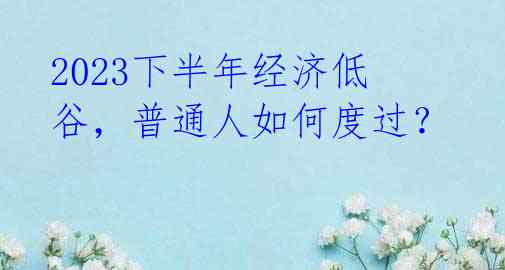 2023下半年经济低谷,普通人如何度过?
