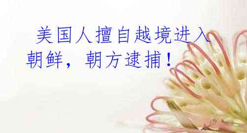 美国人擅自越境进入朝鲜,朝方逮捕!