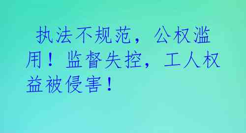 执法不规范,公权滥用!监督失控,工人权益被侵害!