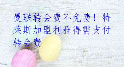 曼联转会费不免费!特莱斯加盟利雅得需支付转会费