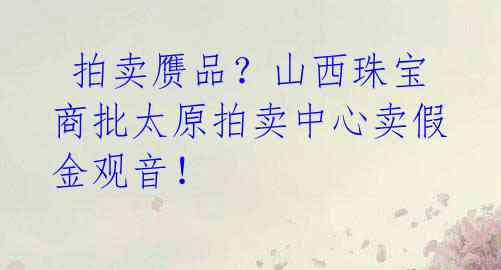  拍卖赝品？山西珠宝商批太原拍卖中心卖假金观音！ 