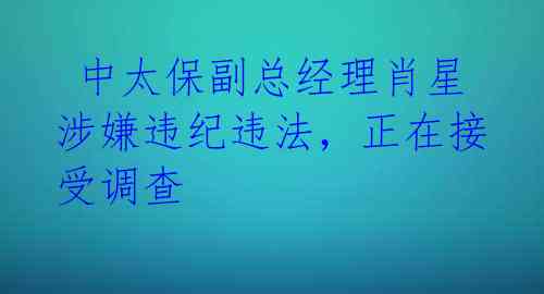  中太保副总经理肖星涉嫌违纪违法，正在接受调查 