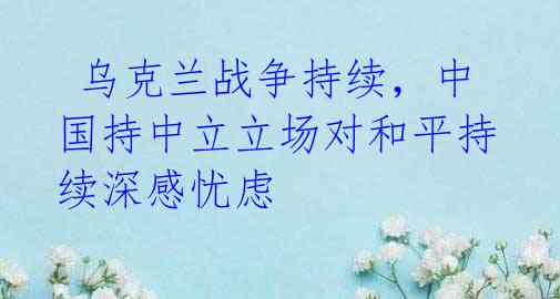 乌克兰战争持续,中国持中立立场对和平持续深感忧虑