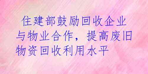  住建部鼓励回收企业与物业合作，提高废旧物资回收利用水平 