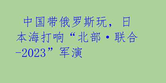 中国带俄罗斯玩,日本海打响“北部·联合-2023”军演