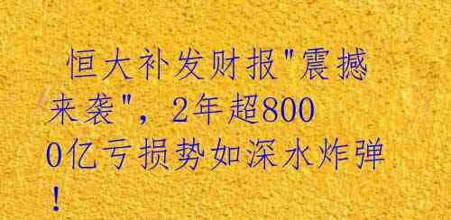 恒大补发财报"震撼来袭",2年超8000亿亏损势如深水炸弹!