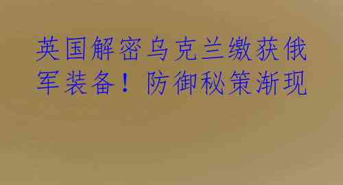 英国解密乌克兰缴获俄军装备!防御秘策渐现