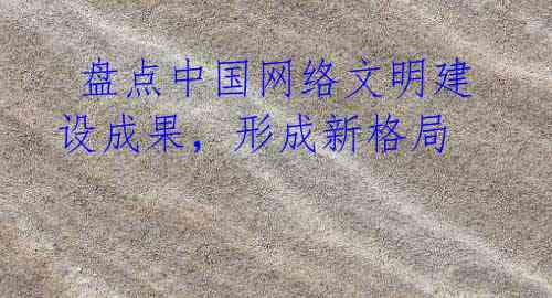 盘点中国网络文明建设成果,形成新格局