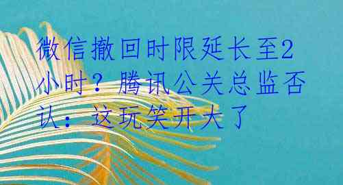 微信撤回时限延长至2小时?腾讯公关总监否认:这玩笑开大了