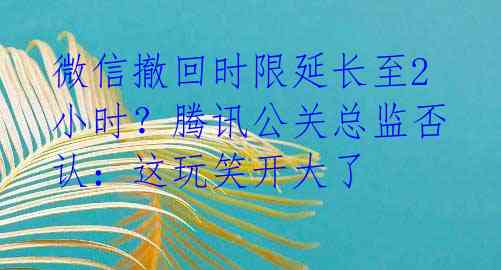 微信撤回时限延长至2小时？腾讯公关总监否认：这玩笑开大了 