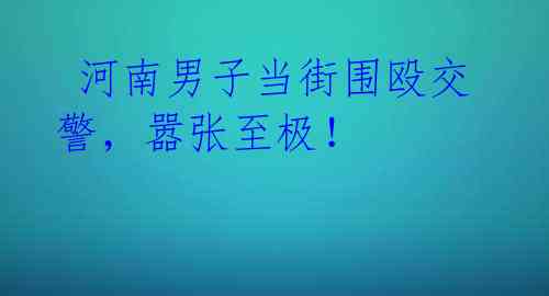  河南男子当街围殴交警，嚣张至极！ 